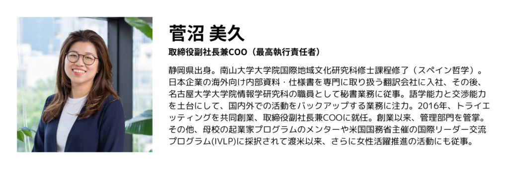 略歴：菅沼美久、取締役副社長兼COO（最高執行責任者）、静岡県出身。南山大学大学院国際地域文化研究科修士課程修了（スペイン哲学）。日本企業の海外向け内部資料・仕様書を専門に取り扱う翻訳会社に入社、その後、名古屋大学大学院情報学研究科の職員として秘書業務に従事。語学能力と交渉能力を土台にして、国内外での活動をバックアップする業務に注力。2016年、トライエッティングを共同創業、取締役副社長兼COOに就任。創業以来、管理部門を管掌。その他、母校の起業家プログラムのメンターや米国国務省主催の国際リーダー交流プログラム(IVLP)に採択されて渡米以来、さらに女性活躍推進の活動にも従事。